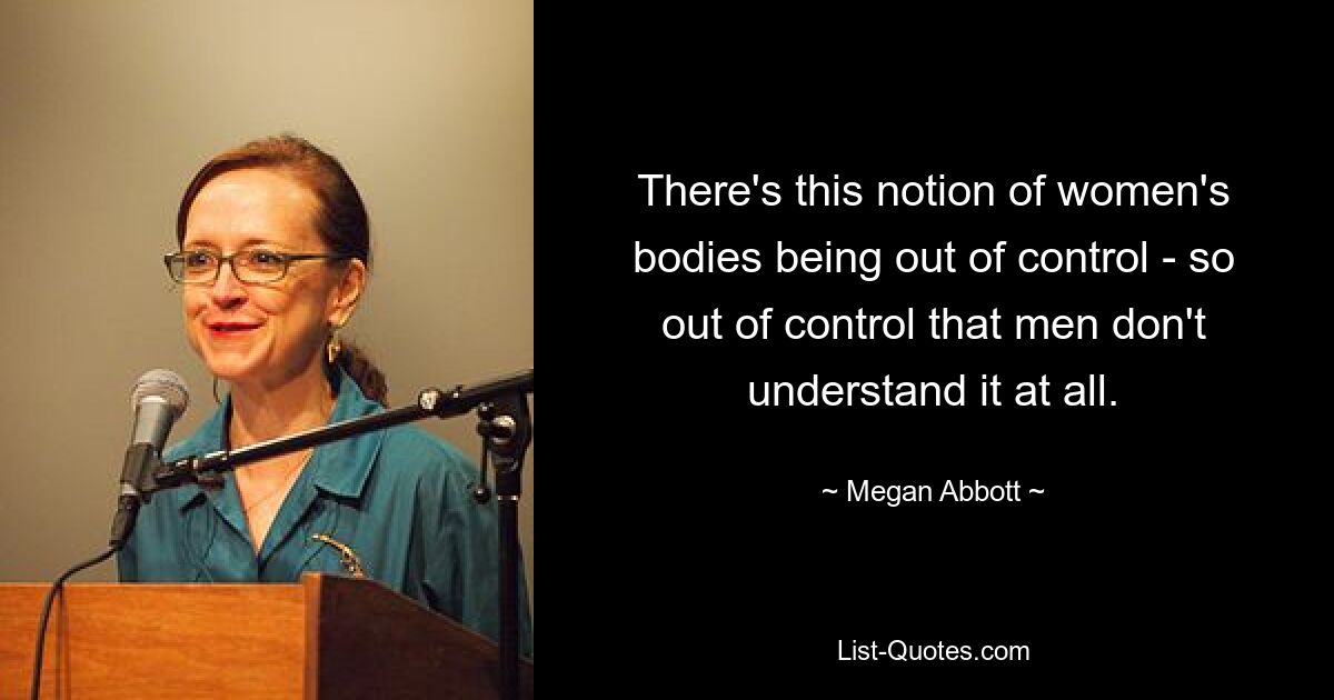 There's this notion of women's bodies being out of control - so out of control that men don't understand it at all. — © Megan Abbott