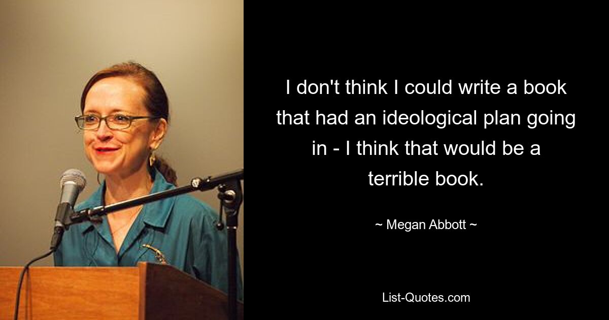 I don't think I could write a book that had an ideological plan going in - I think that would be a terrible book. — © Megan Abbott