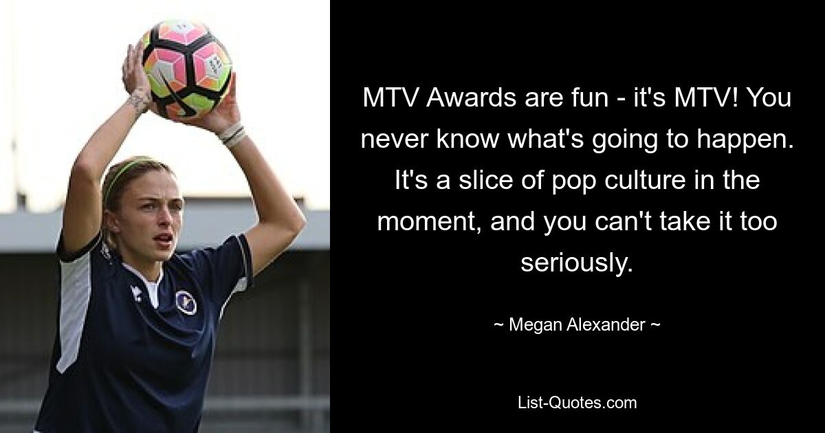 MTV Awards are fun - it's MTV! You never know what's going to happen. It's a slice of pop culture in the moment, and you can't take it too seriously. — © Megan Alexander