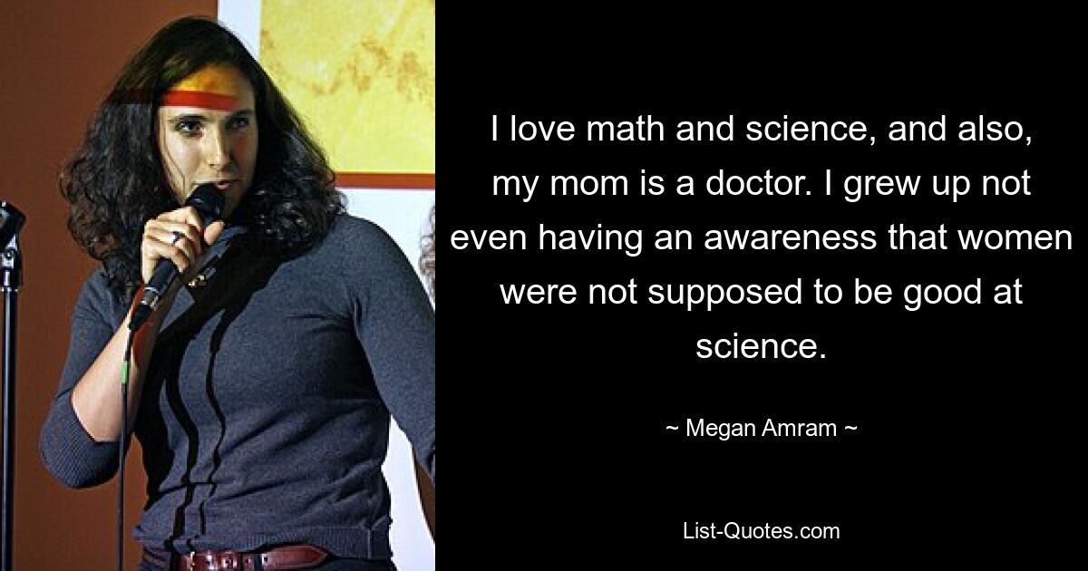 I love math and science, and also, my mom is a doctor. I grew up not even having an awareness that women were not supposed to be good at science. — © Megan Amram