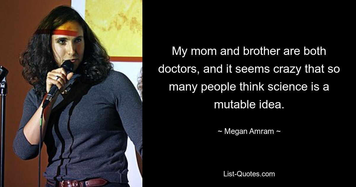 My mom and brother are both doctors, and it seems crazy that so many people think science is a mutable idea. — © Megan Amram