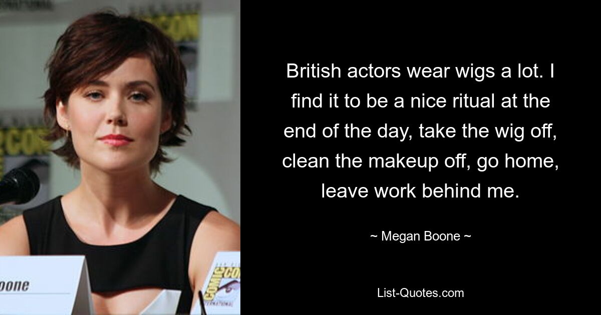 British actors wear wigs a lot. I find it to be a nice ritual at the end of the day, take the wig off, clean the makeup off, go home, leave work behind me. — © Megan Boone