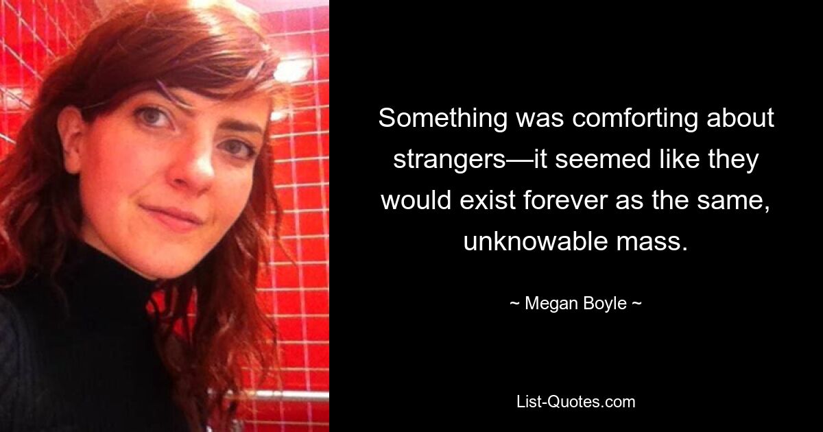 Something was comforting about strangers—it seemed like they would exist forever as the same, unknowable mass. — © Megan Boyle