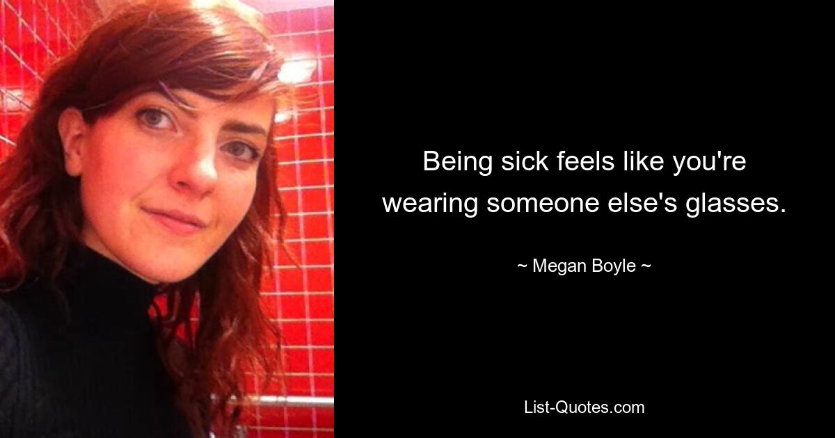 Being sick feels like you're wearing someone else's glasses. — © Megan Boyle