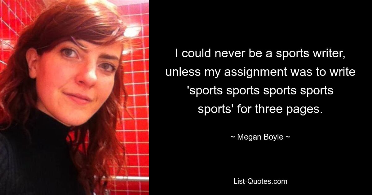 I could never be a sports writer, unless my assignment was to write 'sports sports sports sports sports' for three pages. — © Megan Boyle