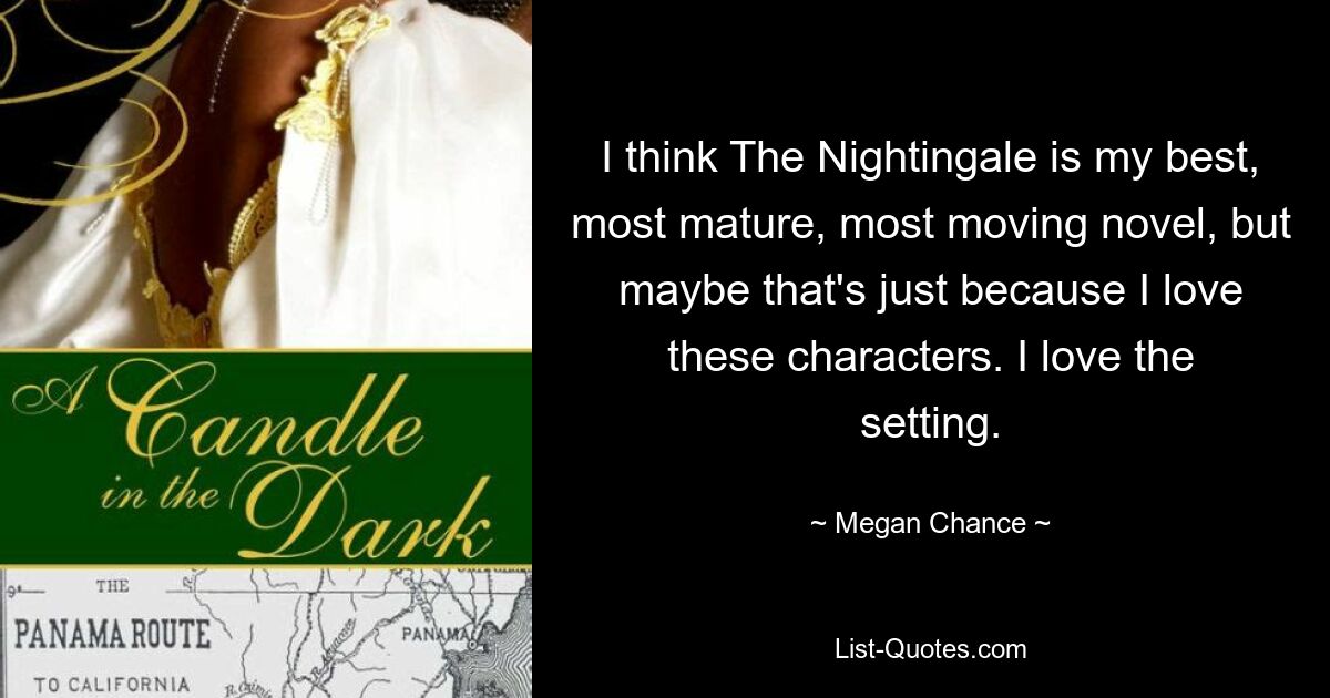 I think The Nightingale is my best, most mature, most moving novel, but maybe that's just because I love these characters. I love the setting. — © Megan Chance