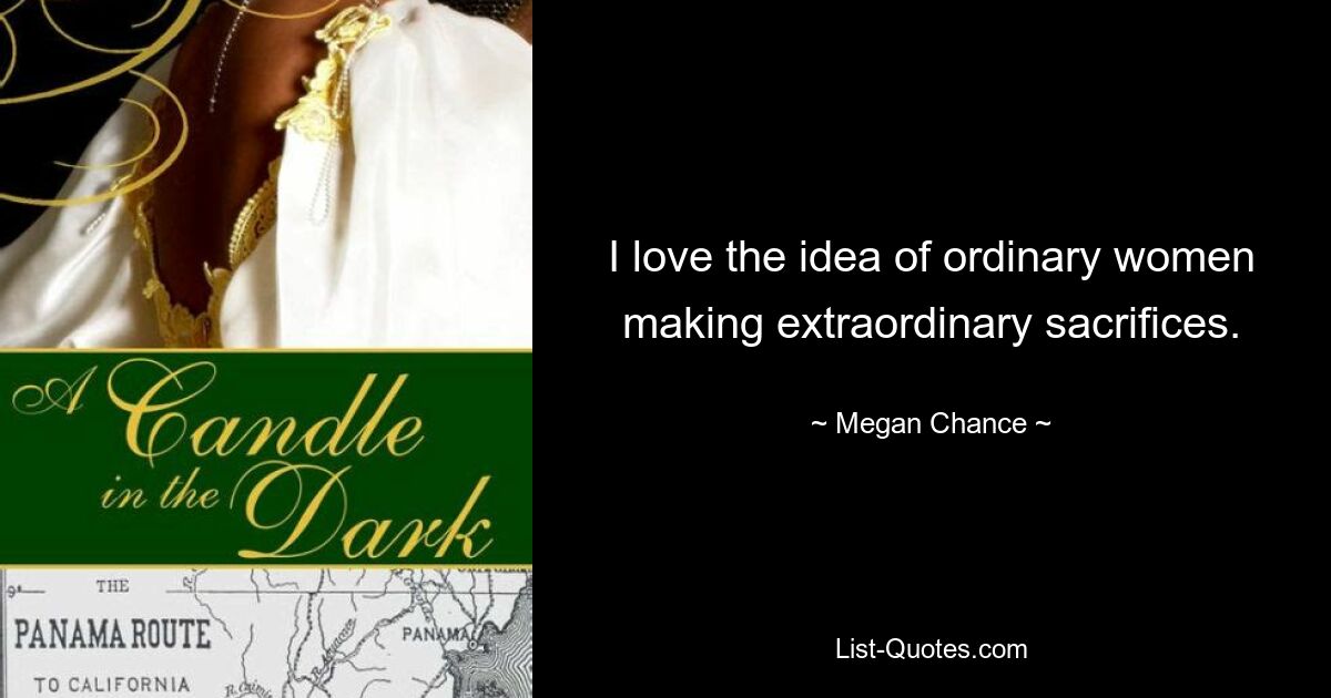 I love the idea of ordinary women making extraordinary sacrifices. — © Megan Chance