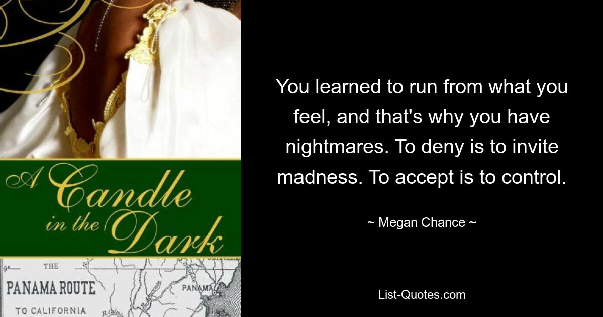 You learned to run from what you feel, and that's why you have nightmares. To deny is to invite madness. To accept is to control. — © Megan Chance