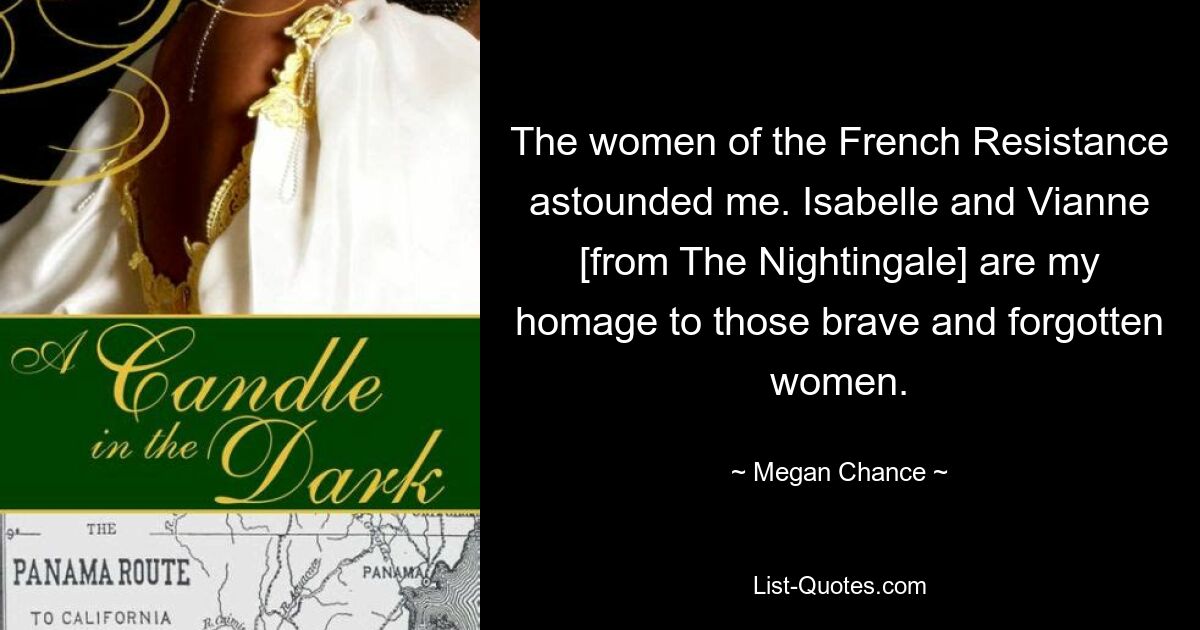 The women of the French Resistance astounded me. Isabelle and Vianne [from The Nightingale] are my homage to those brave and forgotten women. — © Megan Chance