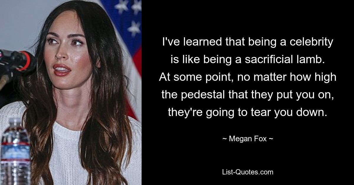 I've learned that being a celebrity is like being a sacrificial lamb. At some point, no matter how high the pedestal that they put you on, they're going to tear you down. — © Megan Fox