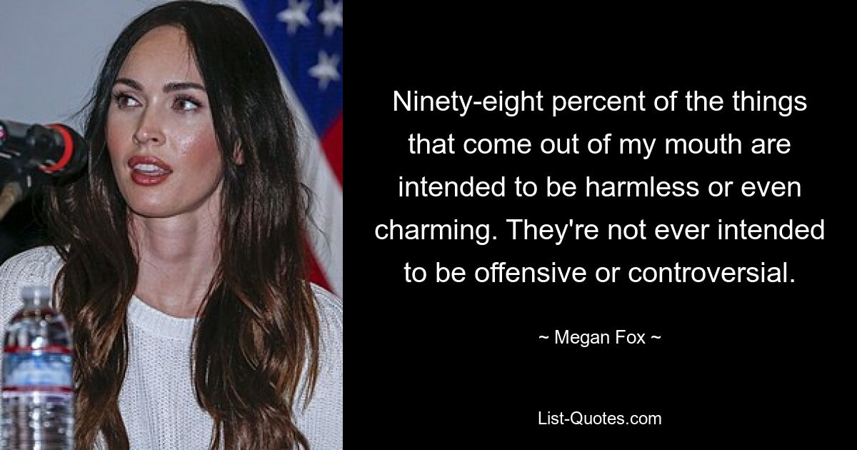 Ninety-eight percent of the things that come out of my mouth are intended to be harmless or even charming. They're not ever intended to be offensive or controversial. — © Megan Fox