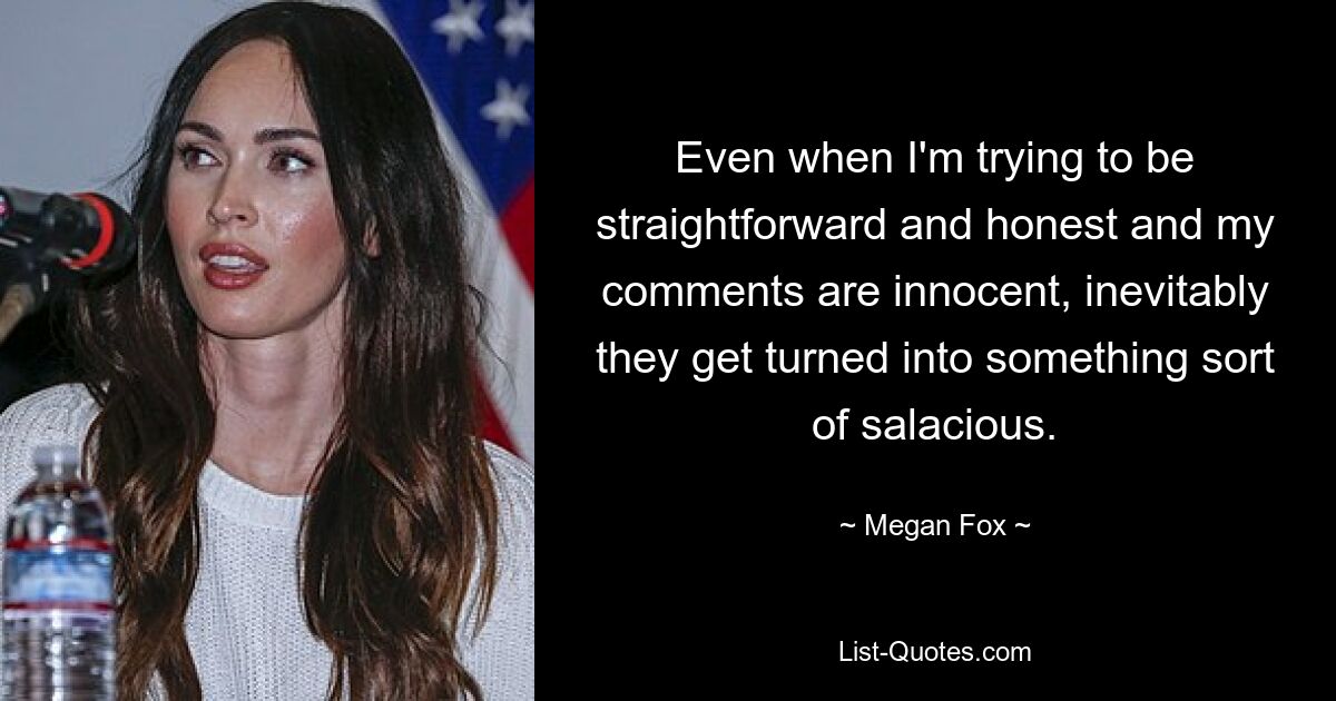 Even when I'm trying to be straightforward and honest and my comments are innocent, inevitably they get turned into something sort of salacious. — © Megan Fox