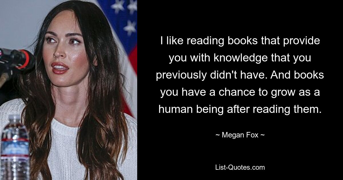 I like reading books that provide you with knowledge that you previously didn't have. And books you have a chance to grow as a human being after reading them. — © Megan Fox