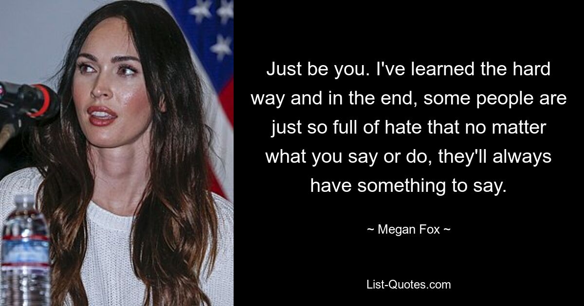 Just be you. I've learned the hard way and in the end, some people are just so full of hate that no matter what you say or do, they'll always have something to say. — © Megan Fox