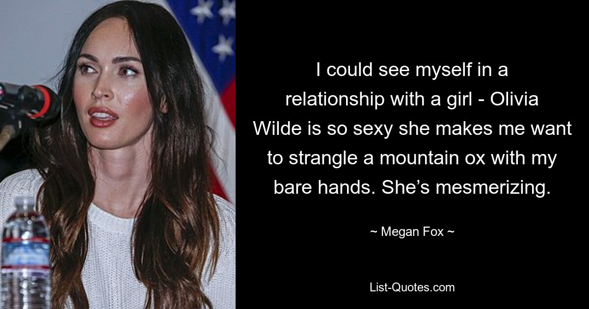 I could see myself in a relationship with a girl - Olivia Wilde is so sexy she makes me want to strangle a mountain ox with my bare hands. She’s mesmerizing. — © Megan Fox