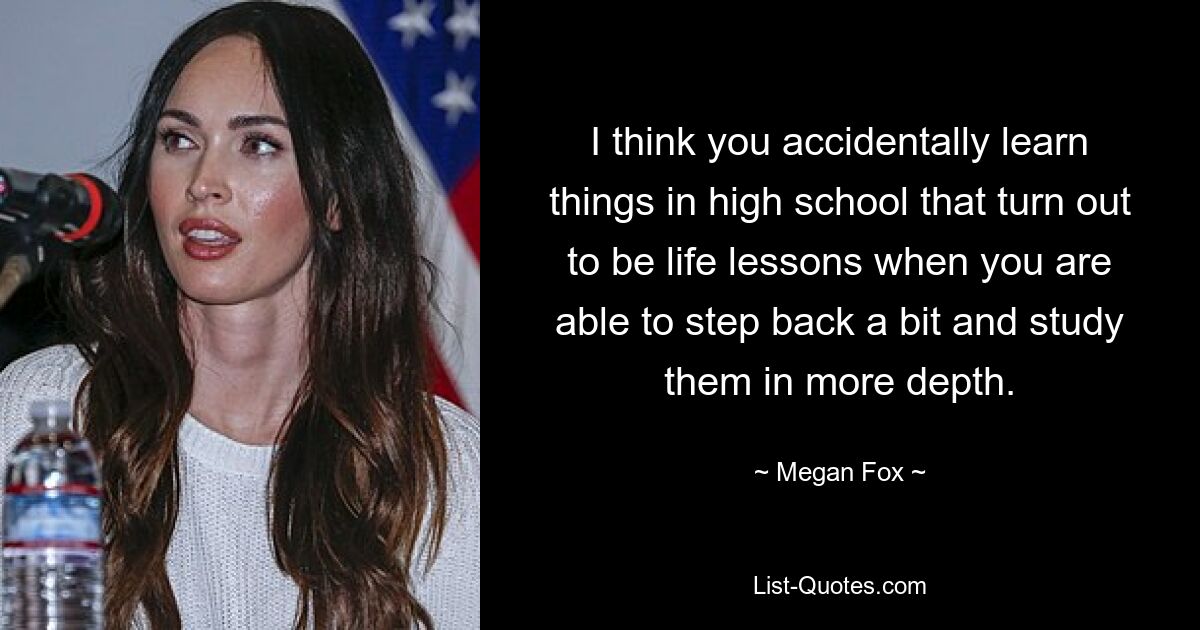 I think you accidentally learn things in high school that turn out to be life lessons when you are able to step back a bit and study them in more depth. — © Megan Fox