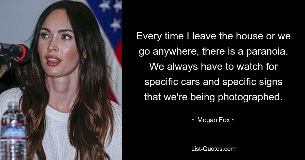 Every time I leave the house or we go anywhere, there is a paranoia. We always have to watch for specific cars and specific signs that we're being photographed. — © Megan Fox