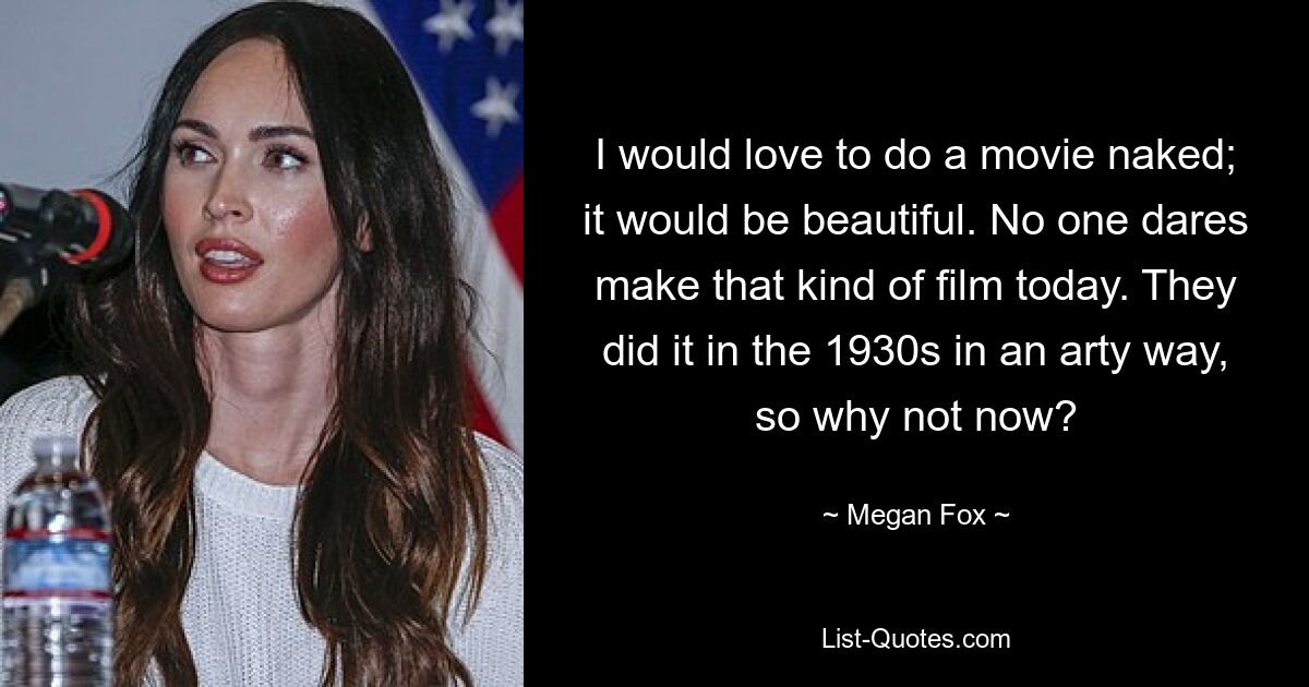 I would love to do a movie naked; it would be beautiful. No one dares make that kind of film today. They did it in the 1930s in an arty way, so why not now? — © Megan Fox