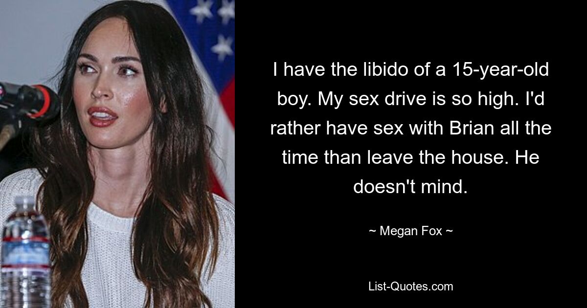 I have the libido of a 15-year-old boy. My sex drive is so high. I'd rather have sex with Brian all the time than leave the house. He doesn't mind. — © Megan Fox