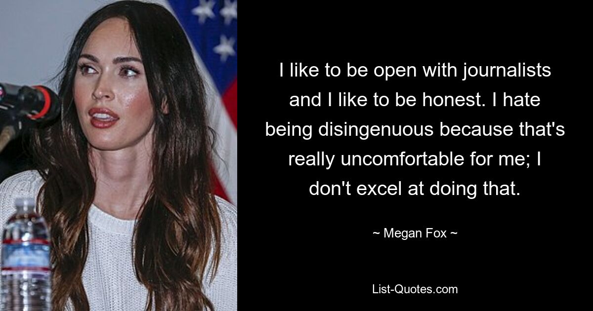 I like to be open with journalists and I like to be honest. I hate being disingenuous because that's really uncomfortable for me; I don't excel at doing that. — © Megan Fox