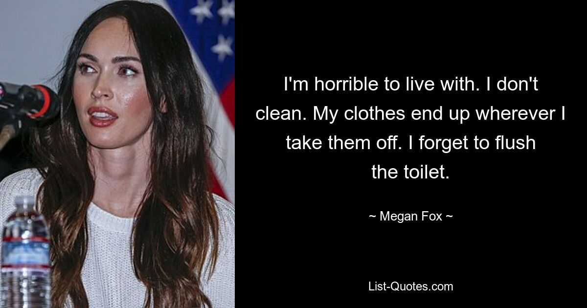 I'm horrible to live with. I don't clean. My clothes end up wherever I take them off. I forget to flush the toilet. — © Megan Fox