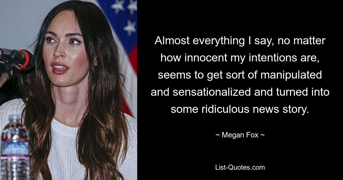 Almost everything I say, no matter how innocent my intentions are, seems to get sort of manipulated and sensationalized and turned into some ridiculous news story. — © Megan Fox