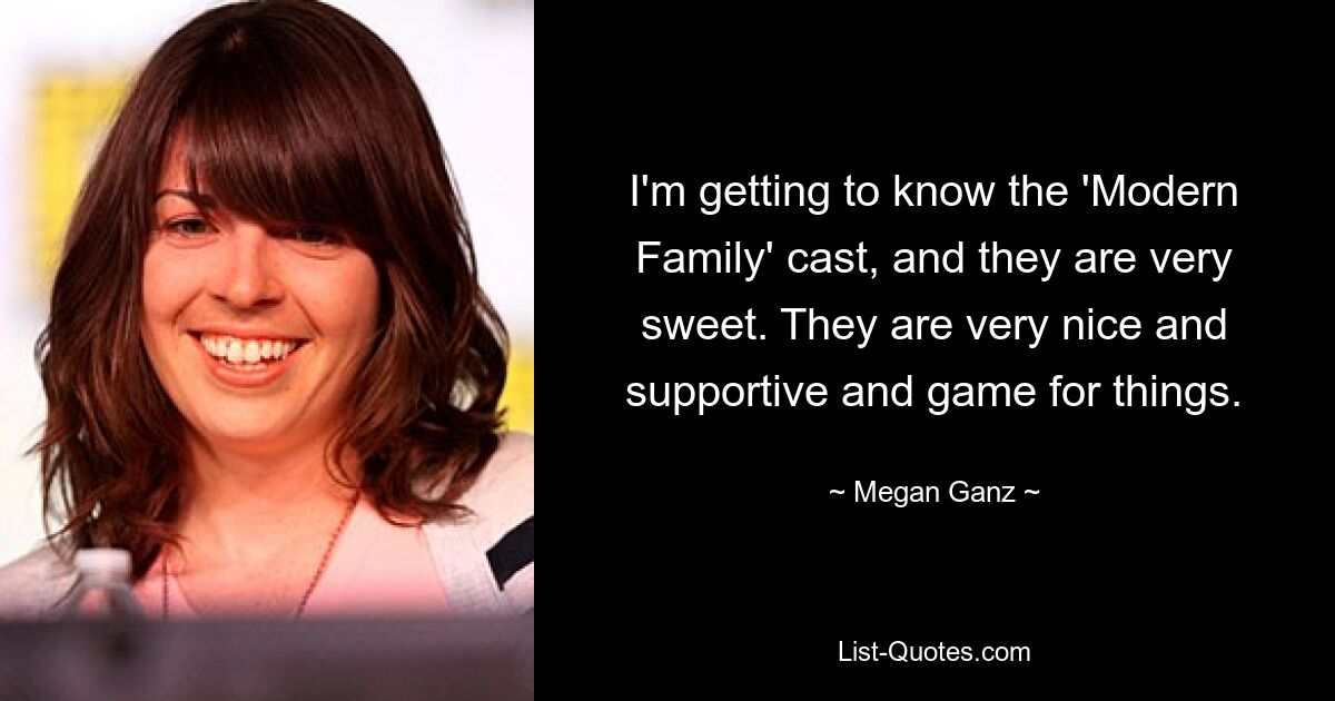 I'm getting to know the 'Modern Family' cast, and they are very sweet. They are very nice and supportive and game for things. — © Megan Ganz