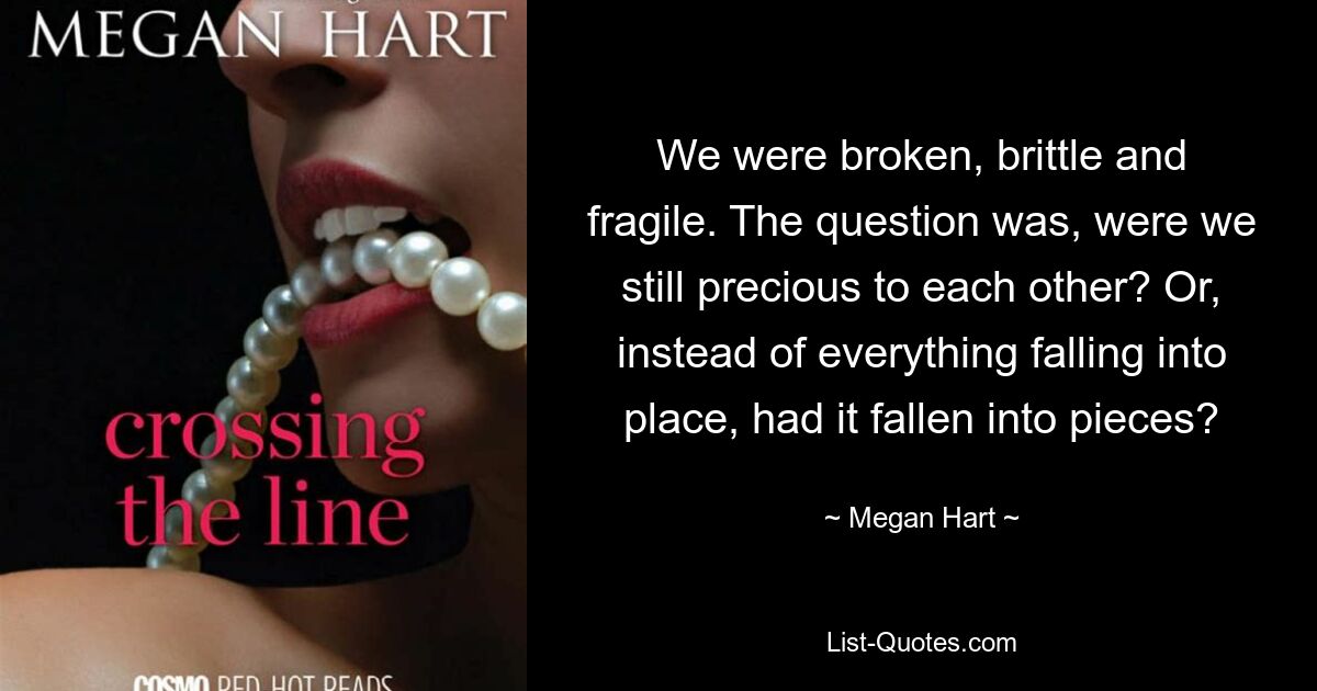 We were broken, brittle and fragile. The question was, were we still precious to each other? Or, instead of everything falling into place, had it fallen into pieces? — © Megan Hart