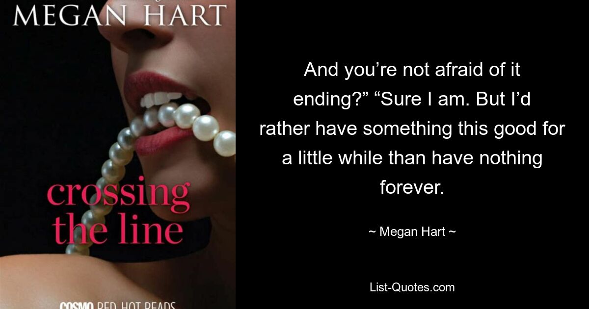 And you’re not afraid of it ending?” “Sure I am. But I’d rather have something this good for a little while than have nothing forever. — © Megan Hart