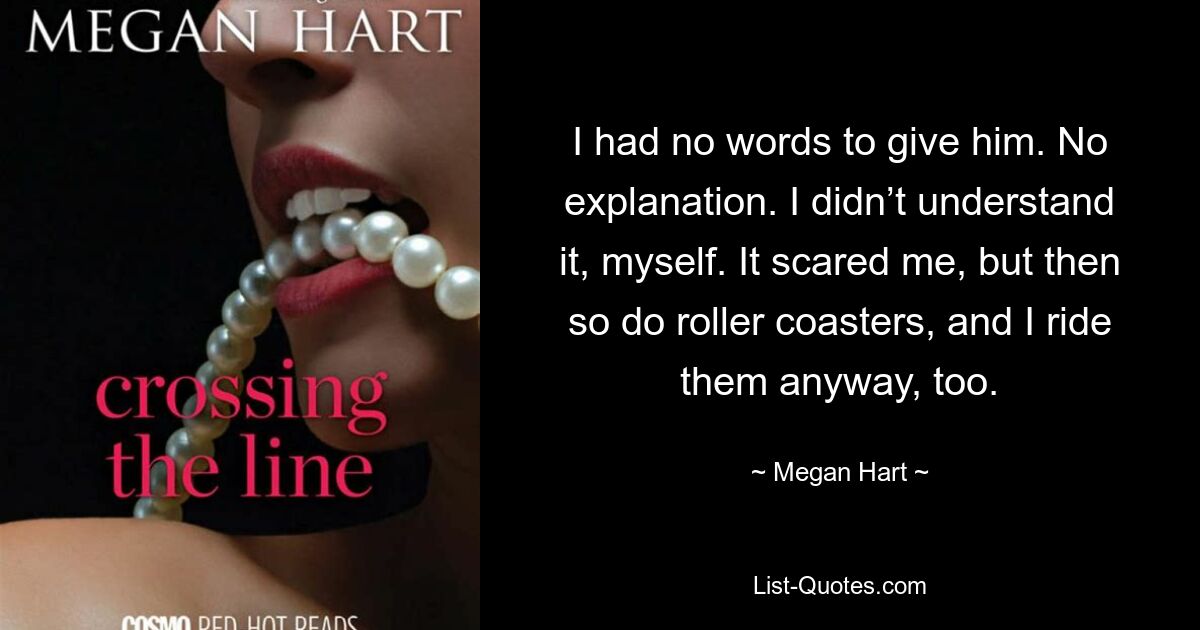 I had no words to give him. No explanation. I didn’t understand it, myself. It scared me, but then so do roller coasters, and I ride them anyway, too. — © Megan Hart