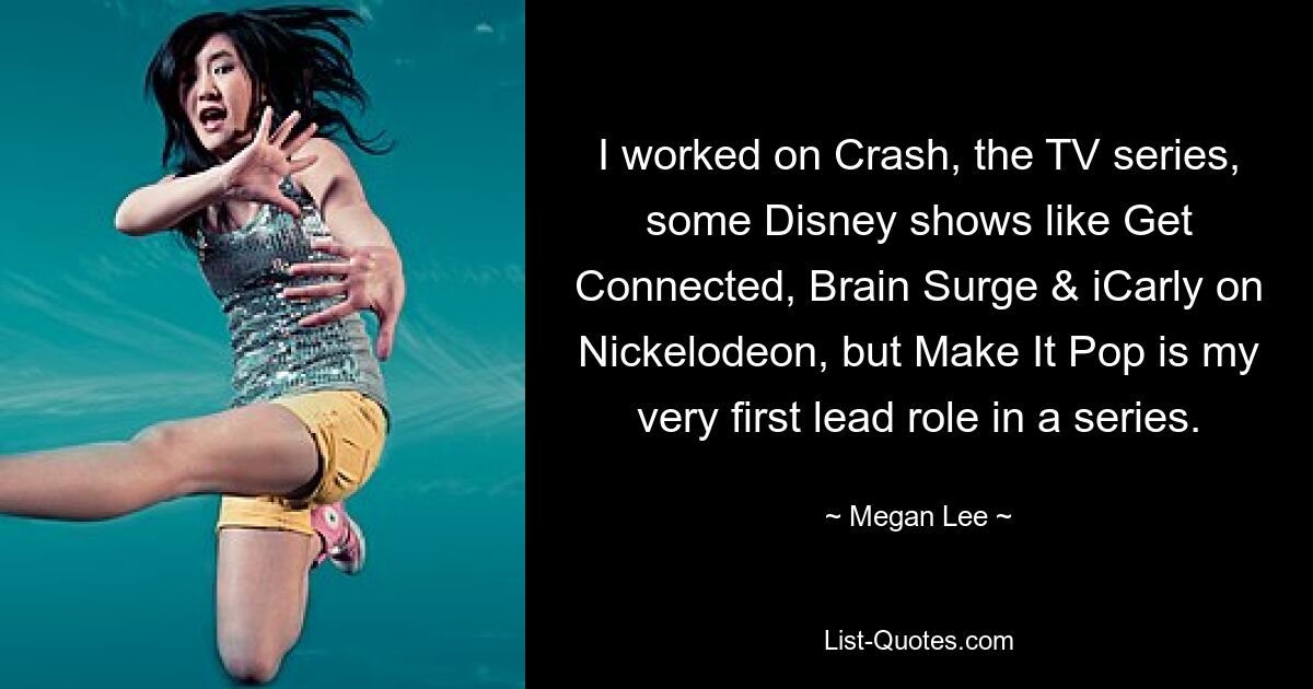 I worked on Crash, the TV series, some Disney shows like Get Connected, Brain Surge & iCarly on Nickelodeon, but Make It Pop is my very first lead role in a series. — © Megan Lee