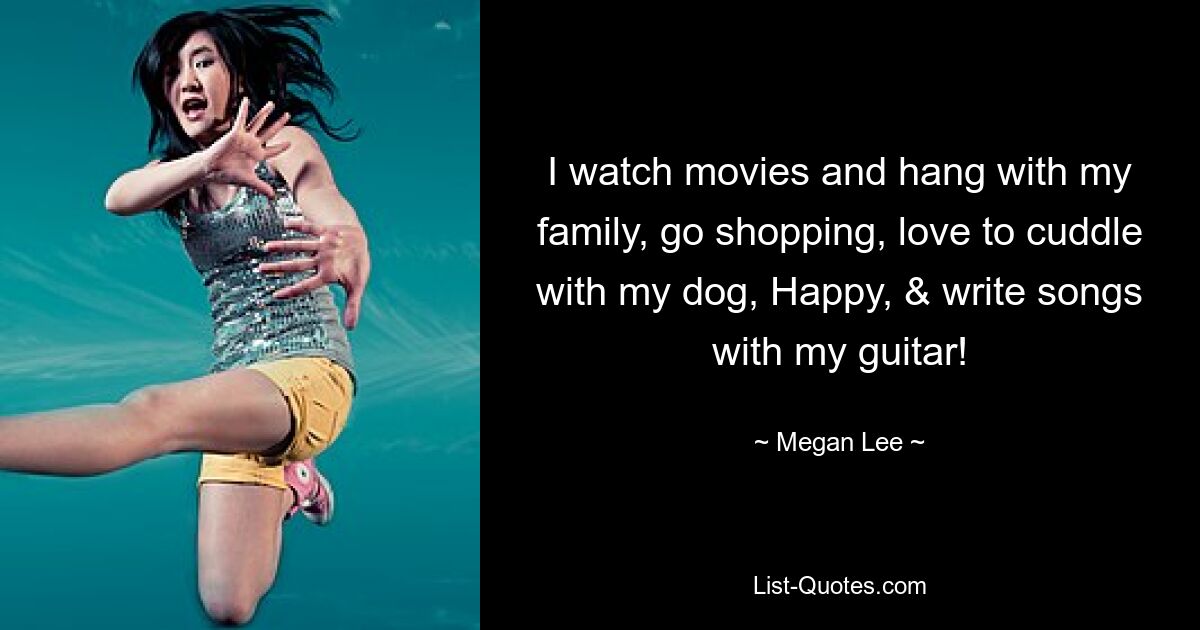 I watch movies and hang with my family, go shopping, love to cuddle with my dog, Happy, & write songs with my guitar! — © Megan Lee