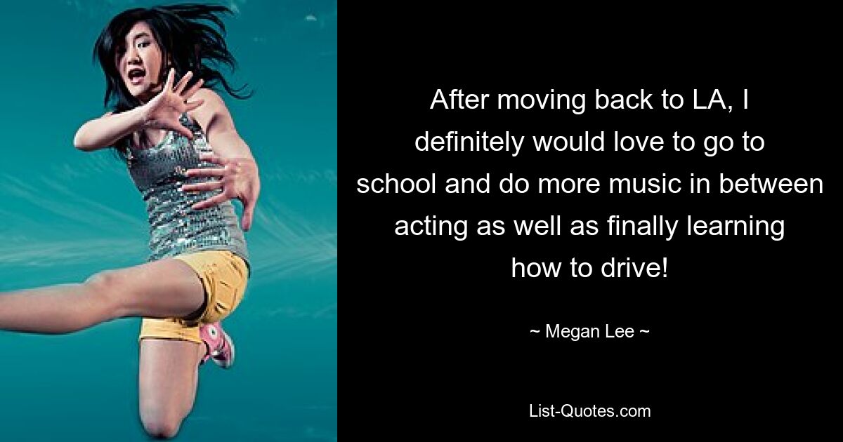 After moving back to LA, I definitely would love to go to school and do more music in between acting as well as finally learning how to drive! — © Megan Lee