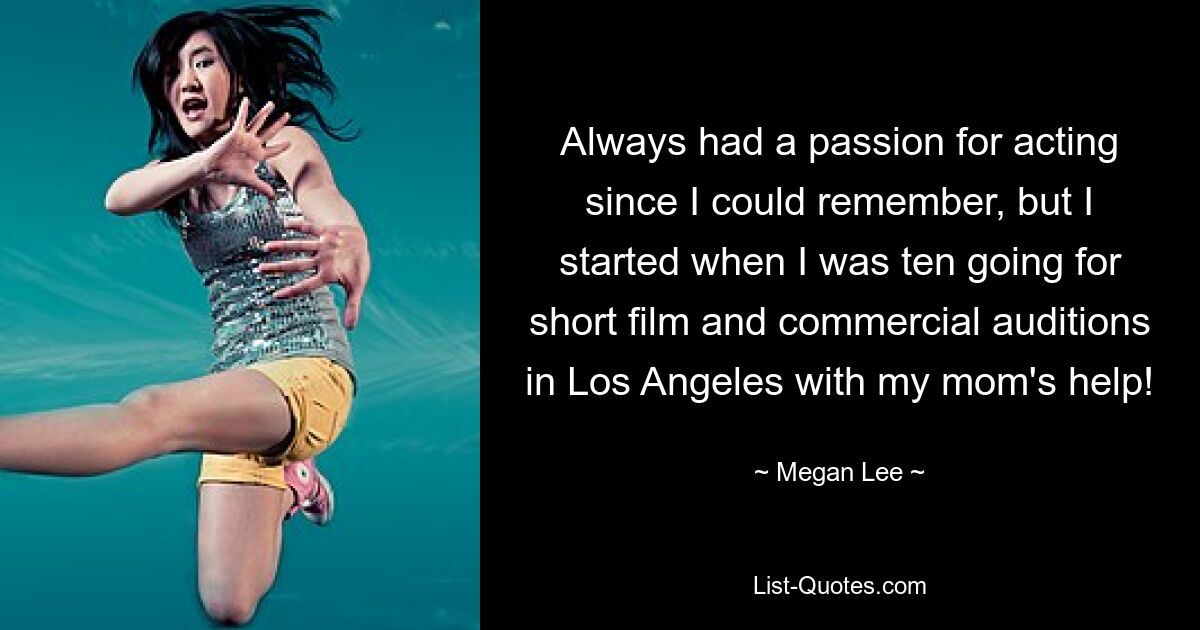 Always had a passion for acting since I could remember, but I started when I was ten going for short film and commercial auditions in Los Angeles with my mom's help! — © Megan Lee