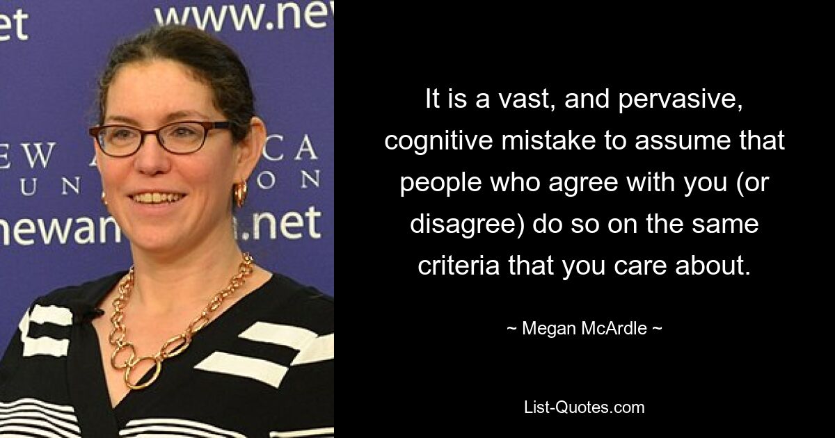 It is a vast, and pervasive, cognitive mistake to assume that people who agree with you (or disagree) do so on the same criteria that you care about. — © Megan McArdle