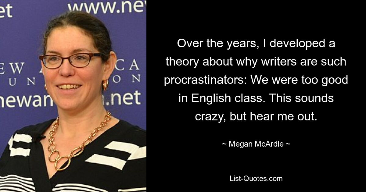 Over the years, I developed a theory about why writers are such procrastinators: We were too good in English class. This sounds crazy, but hear me out. — © Megan McArdle