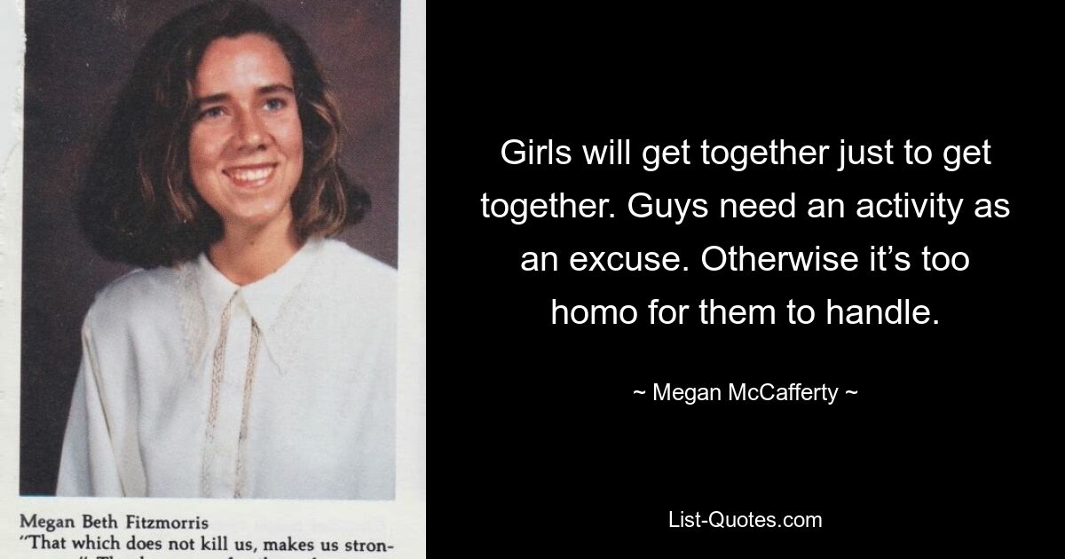 Girls will get together just to get together. Guys need an activity as an excuse. Otherwise it’s too homo for them to handle. — © Megan McCafferty