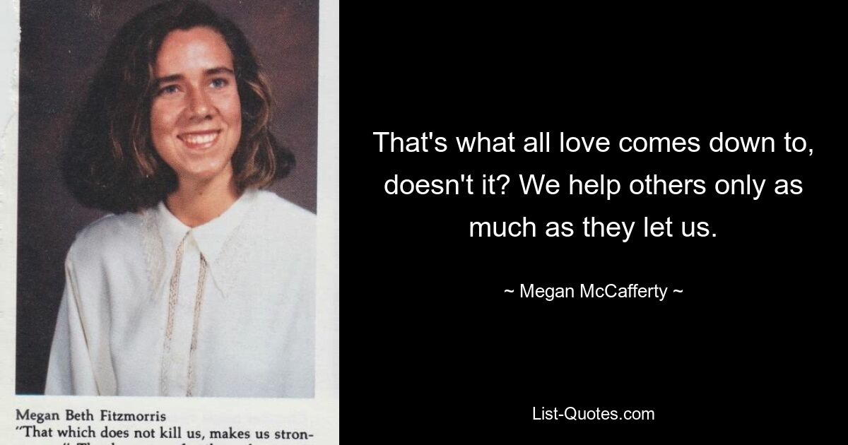 That's what all love comes down to, doesn't it? We help others only as much as they let us. — © Megan McCafferty