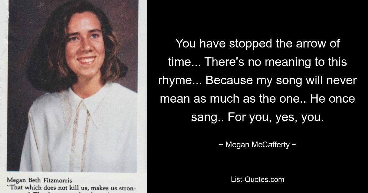 You have stopped the arrow of time... There's no meaning to this rhyme... Because my song will never mean as much as the one.. He once sang.. For you, yes, you. — © Megan McCafferty