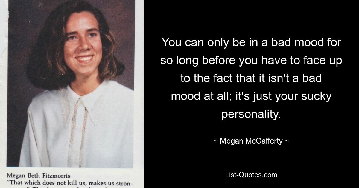 You can only be in a bad mood for so long before you have to face up to the fact that it isn't a bad mood at all; it's just your sucky personality. — © Megan McCafferty