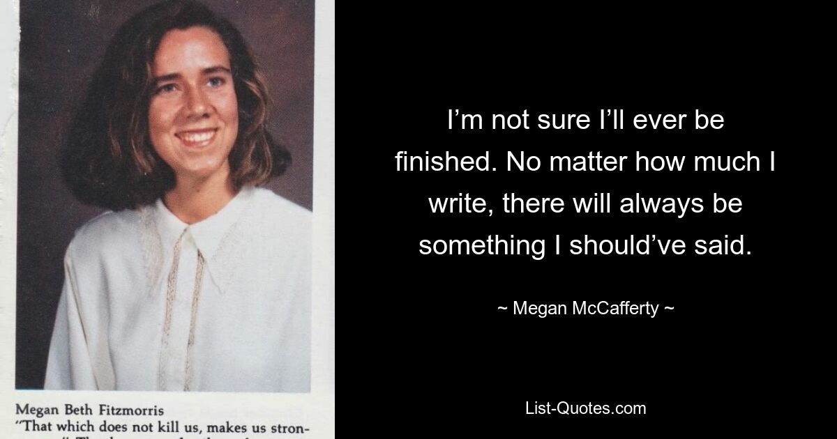 I’m not sure I’ll ever be finished. No matter how much I write, there will always be something I should’ve said. — © Megan McCafferty