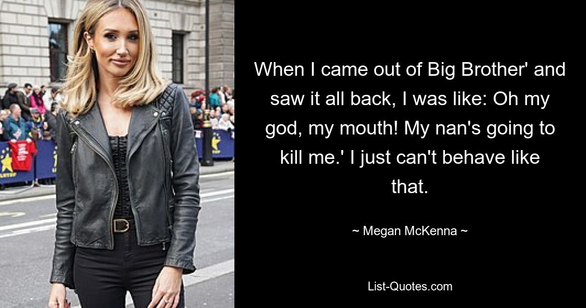 When I came out of Big Brother' and saw it all back, I was like: Oh my god, my mouth! My nan's going to kill me.' I just can't behave like that. — © Megan McKenna