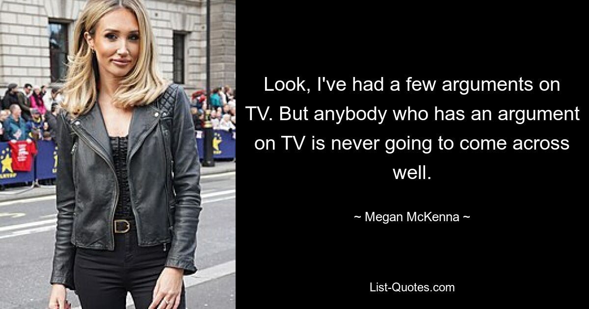 Look, I've had a few arguments on TV. But anybody who has an argument on TV is never going to come across well. — © Megan McKenna