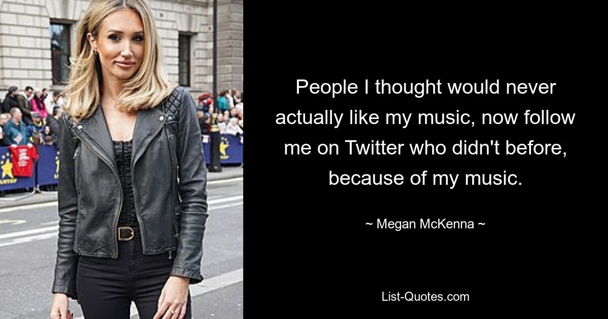 People I thought would never actually like my music, now follow me on Twitter who didn't before, because of my music. — © Megan McKenna