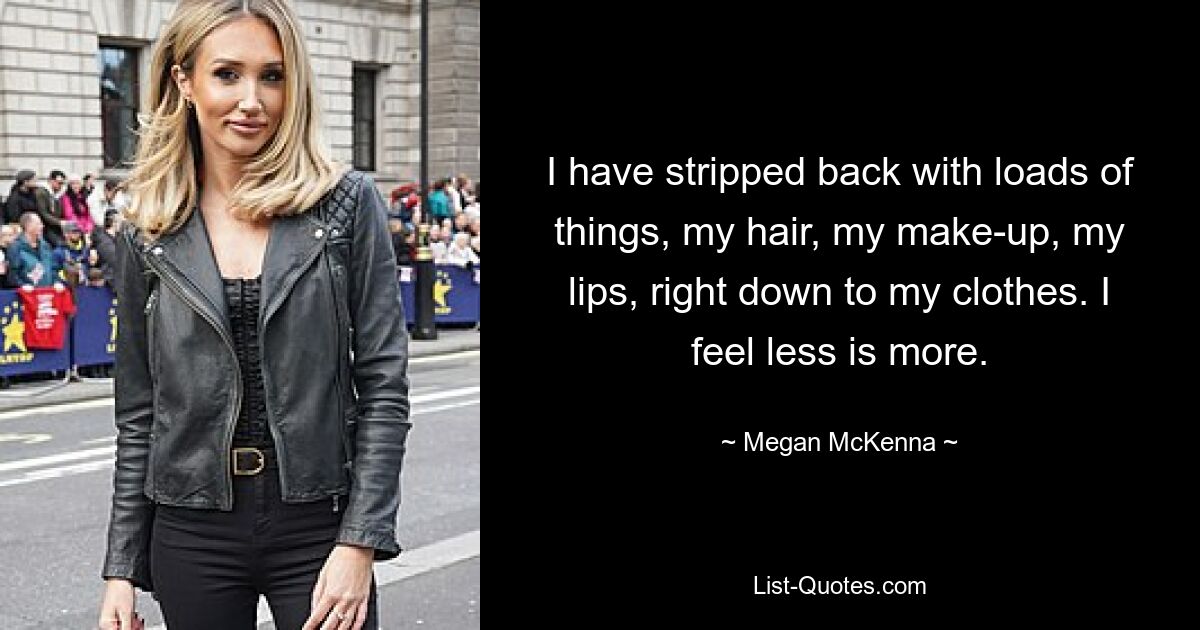 I have stripped back with loads of things, my hair, my make-up, my lips, right down to my clothes. I feel less is more. — © Megan McKenna