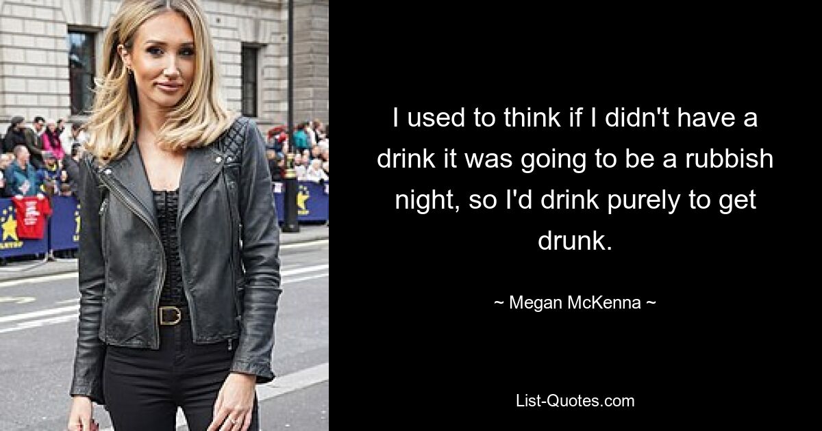 I used to think if I didn't have a drink it was going to be a rubbish night, so I'd drink purely to get drunk. — © Megan McKenna