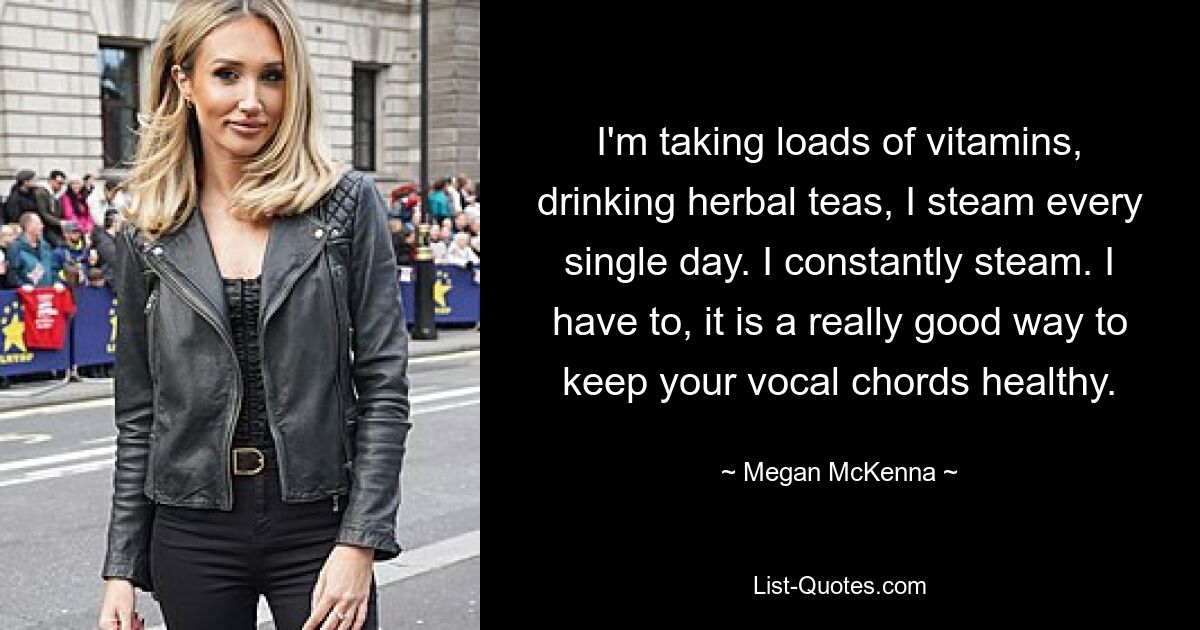 I'm taking loads of vitamins, drinking herbal teas, I steam every single day. I constantly steam. I have to, it is a really good way to keep your vocal chords healthy. — © Megan McKenna