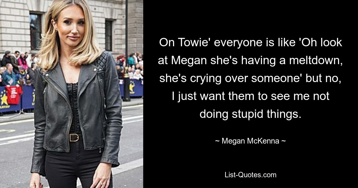 On Towie' everyone is like 'Oh look at Megan she's having a meltdown, she's crying over someone' but no, I just want them to see me not doing stupid things. — © Megan McKenna