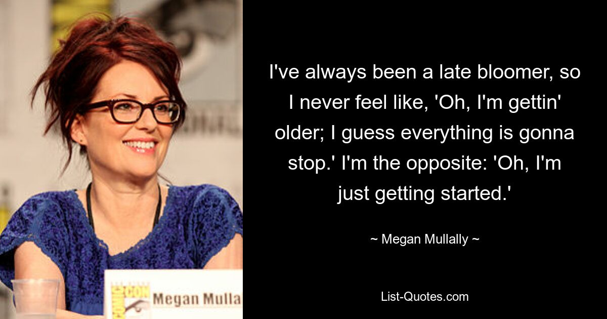 I've always been a late bloomer, so I never feel like, 'Oh, I'm gettin' older; I guess everything is gonna stop.' I'm the opposite: 'Oh, I'm just getting started.' — © Megan Mullally