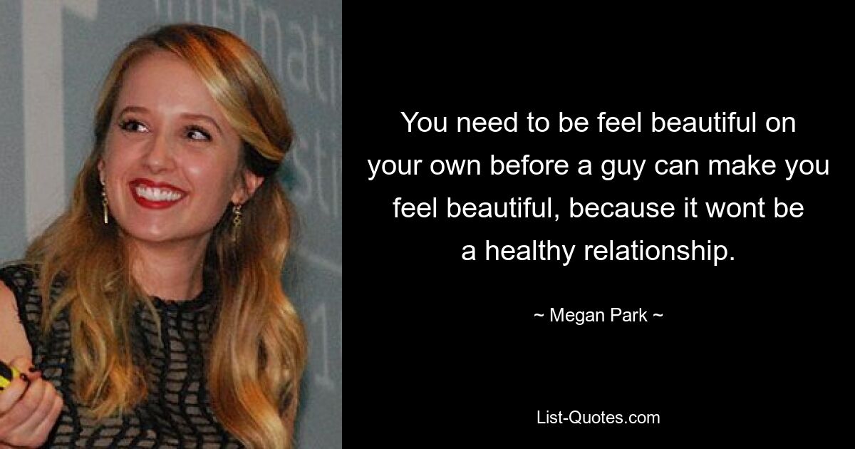 You need to be feel beautiful on your own before a guy can make you feel beautiful, because it wont be a healthy relationship. — © Megan Park